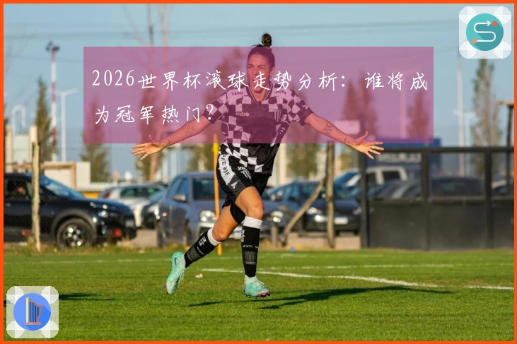 2026世界杯滚球走势分析：谁将成为冠军热门？