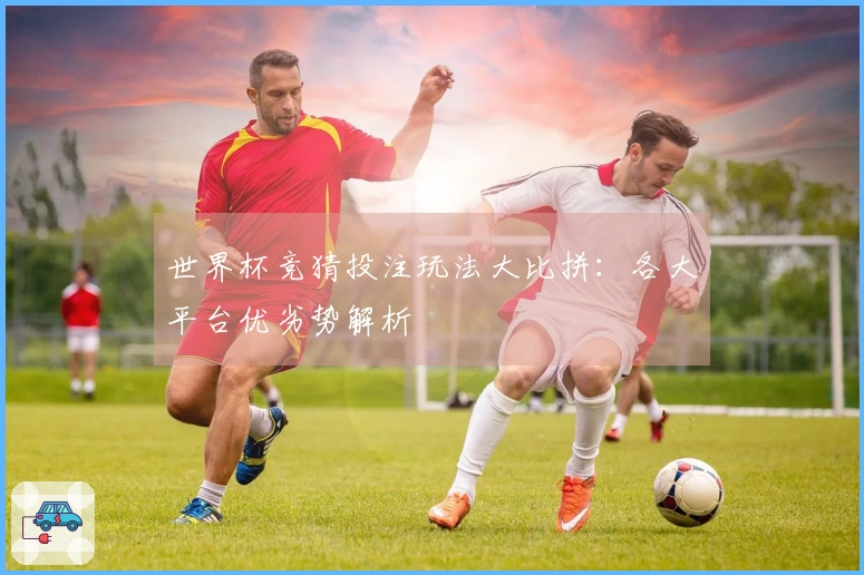 世界杯竞猜投注玩法大比拼：各大平台优劣势解析