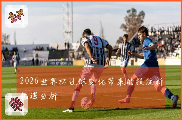 2026世界杯让球变化带来的投注新机遇分析